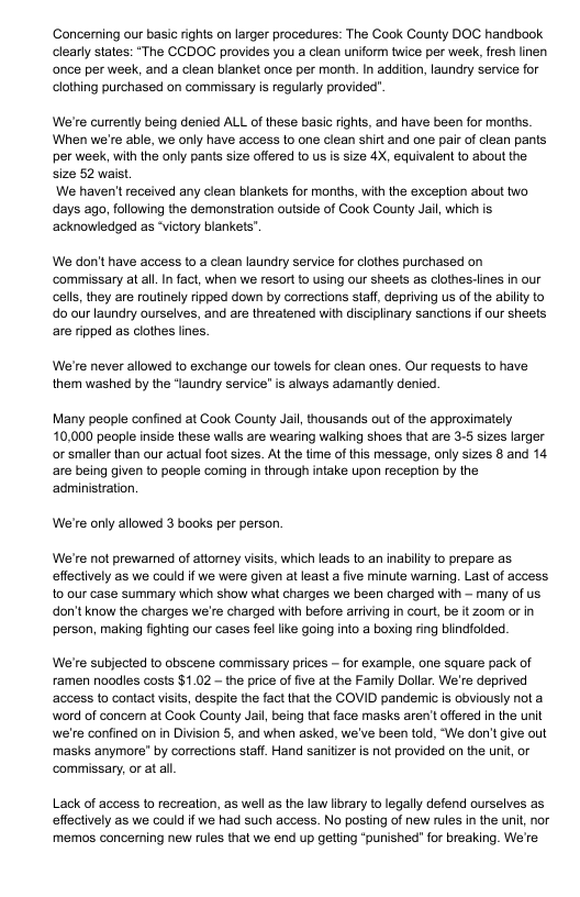Concerning our basic rights on larger procedures: The Cook County DOC handbook clearly states: “The CCDOC provides you a clean uniform twice per week, fresh linen once per week, and a clean blanket once per month. In addition, laundry service for clothing purchased on commissary is regularly provided". We’re currenty being denied ALL of these basic ights, and have been for months. When we’re able, we only have access to one clean shirt and one pair of clean pants per week, with the only pants size offered to us is size 4X, equivalent to about the. size 52 waist. We haven’t received any clean blankets for months, with the exception about two days ago, following the demonstration outside of Caok County Jail, which is ‘acknowledged as “victory blankets” We don’t have access to a clean laundry service for clothes purchased on ‘commissary at al. In fact, when we resort to using our sheets as clothes-lines in our cells, they are routinely ripped down by corrections staff, depriving us of the ability to o our laundry ourselves, and are threatened with disciplinary sanctions if our sheets are ripped as clothes lines. We’re never allowed to exchange our towels for clean ones. Our requests to have them washed by the “laundry service" is always adamantly denied. Many people confined at Cook County Jai, thousands out of the approximately. 10,000 people inside these walls are wearing walking shoes that are 3.5 sizes larger or smaller than our actual foot sizes. At the time of this message, only sizes 8 and 14 are being given to peaple coming in through intake upon reception by the ‘administration. We’re only allowed 3 books per person We’re not prewarned of atiomey visits, which leads to an inabily 1o prepare as effectively as we could if we were given at least a five minute warning. Last of access to our case summary which show what charges we been charged with — many of us don’tknow the charges we’re charged with before arriving in court, be it zoom or in person, making fighting our cases feel like going into a boxing ring biindfolded We’re subjected to obscene commissary prices ~ for example, one square pack of ramen noodles costs $1.02 ~ the price of five at the Family Dollar. We’re deprived ‘access to contact visits, despite the fact that the COVID pandemic is obviously nota word of concern at Cook County Jail, being that face masks aren’t offered in the unit we’re confined on in Division 5, and when asked, we’ve been told, “We don’tgive out masks anymore’ by corrections staff. Hand sanitizer is not provided on the uni, or commissary, or at al Lack of access to recreation, as well as the law library o legally defend ourselves as effectively as we could if we had such access. No posting of new rules in the unit, nor memos concerning new rules that we end up getting “punished" for breaking. We’re